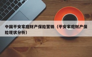 中国平安家庭财产保险营销（平安家庭财产保险现状分析）