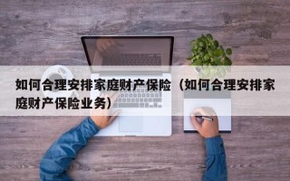 如何合理安排家庭财产保险（如何合理安排家庭财产保险业务）