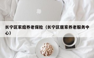 长宁区家庭养老保险（长宁区居家养老服务中心）