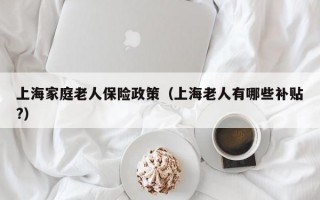 上海家庭老人保险政策（上海老人有哪些补贴?）