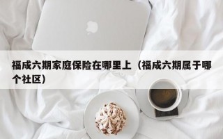 福成六期家庭保险在哪里上（福成六期属于哪个社区）