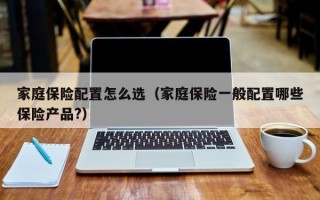 家庭保险配置怎么选（家庭保险一般配置哪些保险产品?）