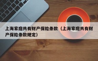 上海家庭共有财产保险条款（上海家庭共有财产保险条款规定）