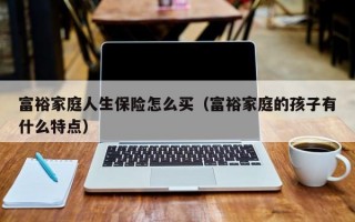 富裕家庭人生保险怎么买（富裕家庭的孩子有什么特点）