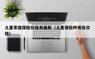 儿童家庭保险价格表最新（儿童保险种类及价格）