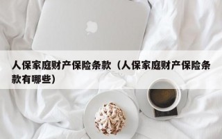 人保家庭财产保险条款（人保家庭财产保险条款有哪些）