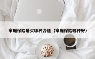 家庭保险是买哪种合适（家庭保险哪种好）