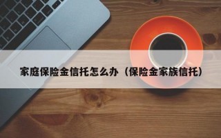 家庭保险金信托怎么办（保险金家族信托）