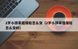 2岁小孩家庭保险怎么交（2岁小孩家庭保险怎么交的）