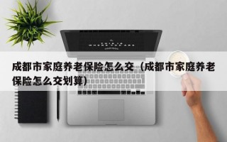 成都市家庭养老保险怎么交（成都市家庭养老保险怎么交划算）