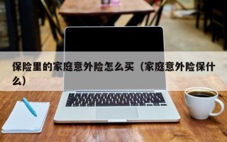 保险里的家庭意外险怎么买（家庭意外险保什么）