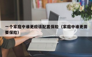 一个家庭中谁更应该配置保险（家庭中谁更需要保险）