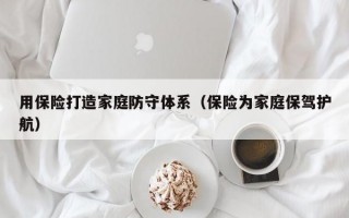 用保险打造家庭防守体系（保险为家庭保驾护航）