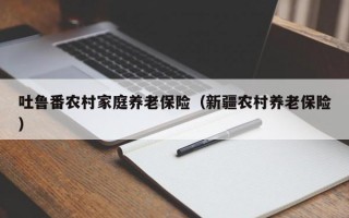 吐鲁番农村家庭养老保险（新疆农村养老保险）