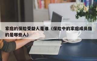 家庭的保险受益人是谁（保险中的家庭成员指的是哪些人）