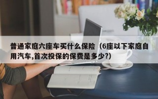 普通家庭六座车买什么保险（6座以下家庭自用汽车,首次投保的保费是多少?）