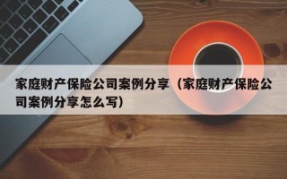 家庭财产保险公司案例分享（家庭财产保险公司案例分享怎么写）