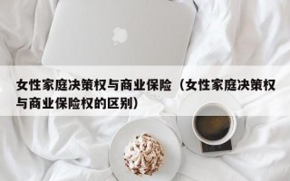 女性家庭决策权与商业保险（女性家庭决策权与商业保险权的区别）