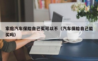 家庭汽车保险自己买可以不（汽车保险自己能买吗）