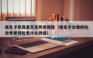 独生子家庭是否交养老保险（独生子女缴纳社会养老保险有什么待遇）