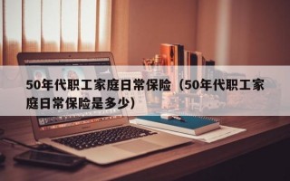 50年代职工家庭日常保险（50年代职工家庭日常保险是多少）