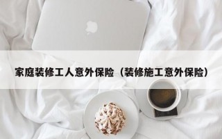 家庭装修工人意外保险（装修施工意外保险）