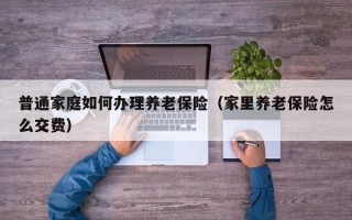 普通家庭如何办理养老保险（家里养老保险怎么交费）